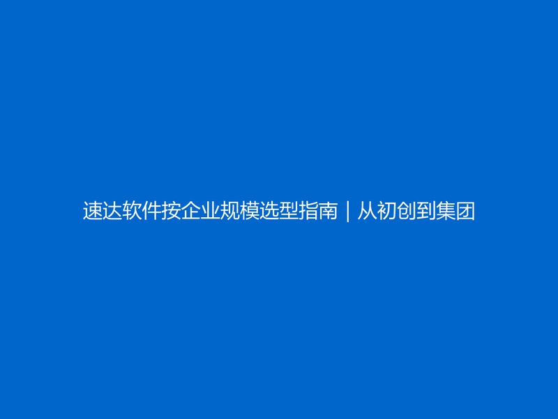 速达软件按企业规模选型指南|从初创到集团级ERP配置匹配攻略